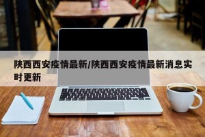 陕西西安疫情最新/陕西西安疫情最新消息实时更新