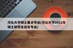 河北大学硕士重点专业(河北大学2021年硕士研究生招生专业)