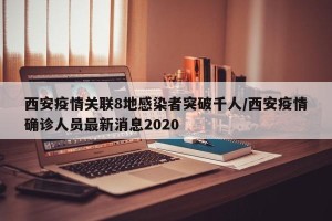 西安疫情关联8地感染者突破千人/西安疫情确诊人员最新消息2020