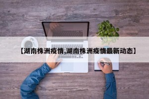 【湖南株洲疫情,湖南株洲疫情最新动态】