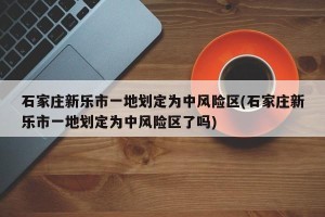 石家庄新乐市一地划定为中风险区(石家庄新乐市一地划定为中风险区了吗)