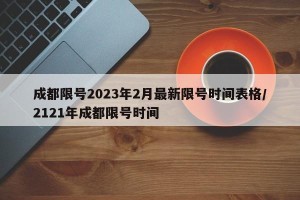 成都限号2023年2月最新限号时间表格/2121年成都限号时间