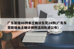 广东新增46例本土确诊东莞24例(广东东莞新增本土确诊病例活动轨迹公布)