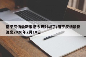 南宁疫情最新消息今天封城了/南宁疫情最新消息2020年2月10日