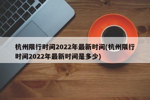 杭州限行时间2022年最新时间(杭州限行时间2022年最新时间是多少)