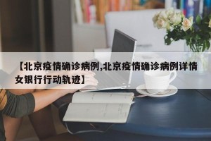 【北京疫情确诊病例,北京疫情确诊病例详情女银行行动轨迹】