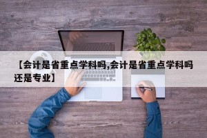 【会计是省重点学科吗,会计是省重点学科吗还是专业】