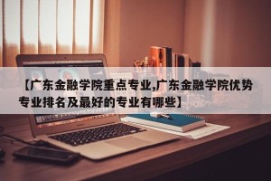【广东金融学院重点专业,广东金融学院优势专业排名及最好的专业有哪些】