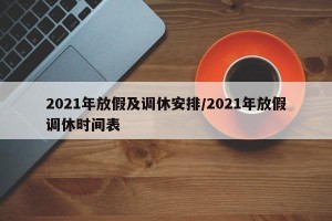 2021年放假及调休安排/2021年放假调休时间表