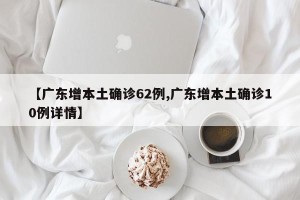 【广东增本土确诊62例,广东增本土确诊10例详情】