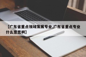 【广东省重点领域发展专业,广东省重点专业什么意思啊】