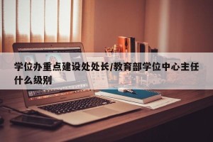 学位办重点建设处处长/教育部学位中心主任什么级别