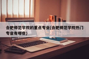 合肥师范学院的重点专业(合肥师范学院热门专业有哪些)