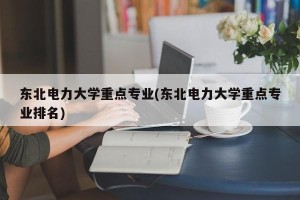 东北电力大学重点专业(东北电力大学重点专业排名)