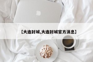【大连封城,大连封城官方消息】