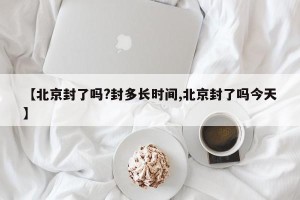 【北京封了吗?封多长时间,北京封了吗今天】