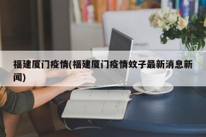福建厦门疫情(福建厦门疫情蚊子最新消息新闻)