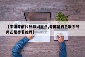 【考博考前找导师划重点,考博是自己联系导师还是等着推荐】