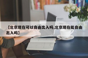 【北京现在可以自由出入吗,北京现在能自由出入吗】