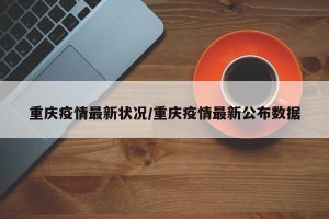 重庆疫情最新状况/重庆疫情最新公布数据