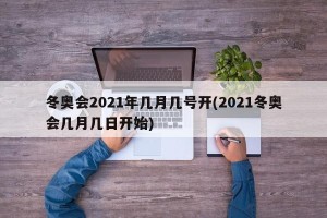 冬奥会2021年几月几号开(2021冬奥会几月几日开始)
