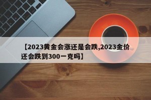 【2023黄金会涨还是会跌,2023金价还会跌到300一克吗】
