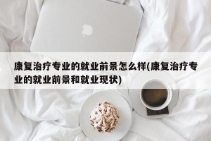 康复治疗专业的就业前景怎么样(康复治疗专业的就业前景和就业现状)