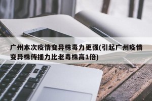 广州本次疫情变异株毒力更强(引起广州疫情变异株传播力比老毒株高1倍)
