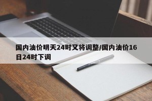 国内油价明天24时又将调整/国内油价16日24时下调