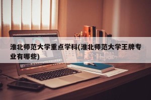 淮北师范大学重点学科(淮北师范大学王牌专业有哪些)