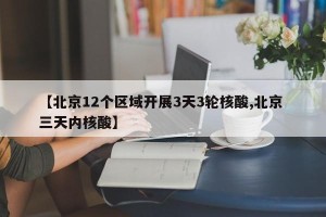 【北京12个区域开展3天3轮核酸,北京 三天内核酸】