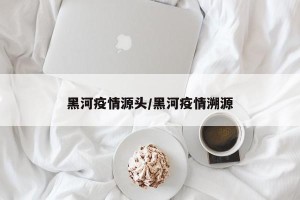 黑河疫情源头/黑河疫情溯源