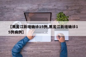 【黑龙江新增确诊15例,黑龙江新增确诊15例病例】