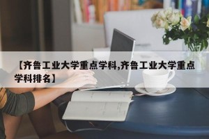 【齐鲁工业大学重点学科,齐鲁工业大学重点学科排名】
