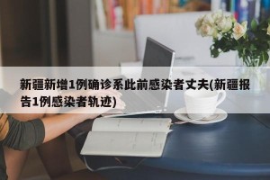 新疆新增1例确诊系此前感染者丈夫(新疆报告1例感染者轨迹)