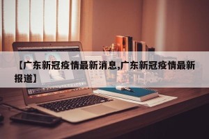 【广东新冠疫情最新消息,广东新冠疫情最新报道】