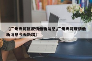 【广州天河区疫情最新消息,广州天河疫情最新消息今天新增】