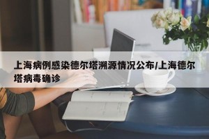 上海病例感染德尔塔溯源情况公布/上海德尔塔病毒确诊