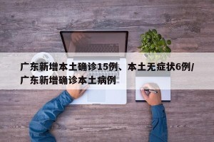 广东新增本土确诊15例、本土无症状6例/广东新增确诊本土病例