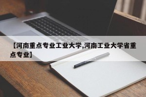 【河南重点专业工业大学,河南工业大学省重点专业】