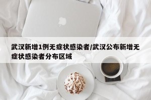 武汉新增1例无症状感染者/武汉公布新增无症状感染者分布区域