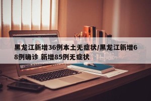 黑龙江新增36例本土无症状/黑龙江新增68例确诊 新增85例无症状