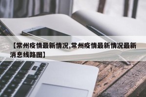 【常州疫情最新情况,常州疫情最新情况最新消息线路图】