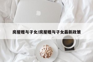 房屋赠与子女/房屋赠与子女最新政策