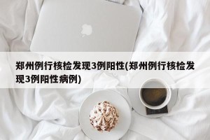 郑州例行核检发现3例阳性(郑州例行核检发现3例阳性病例)