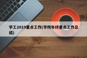 学工2019重点工作(学院年终重点工作总结)