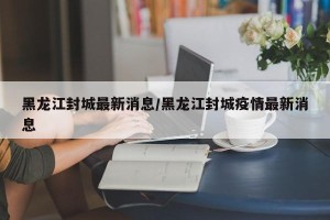 黑龙江封城最新消息/黑龙江封城疫情最新消息
