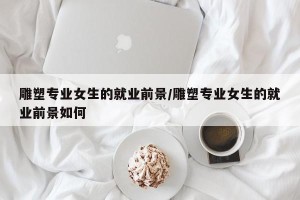 雕塑专业女生的就业前景/雕塑专业女生的就业前景如何
