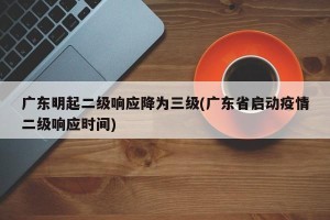 广东明起二级响应降为三级(广东省启动疫情二级响应时间)