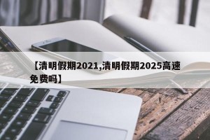 【清明假期2021,清明假期2025高速免费吗】